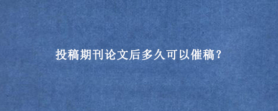 投稿期刊论文后多久可以催稿？