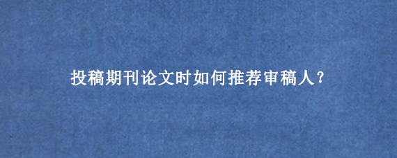 投稿期刊论文时如何推荐审稿人？