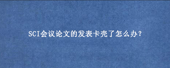 SCI会议论文的发表卡壳了怎么办？