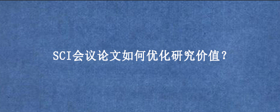 SCI会议论文如何优化研究价值？