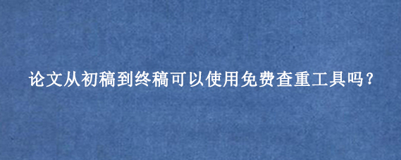 论文从初稿到终稿可以使用免费查重工具吗?