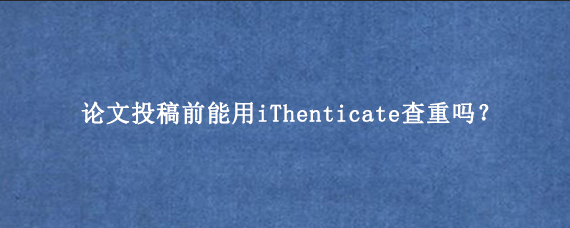 论文投稿前能用iThenticate查重吗？