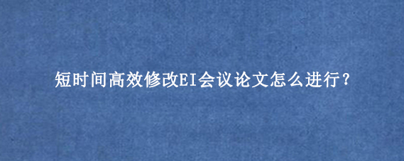 短时间高效修改EI会议论文怎么进行？