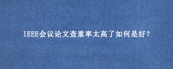 IEEE会议论文查重率太高了如何是好？