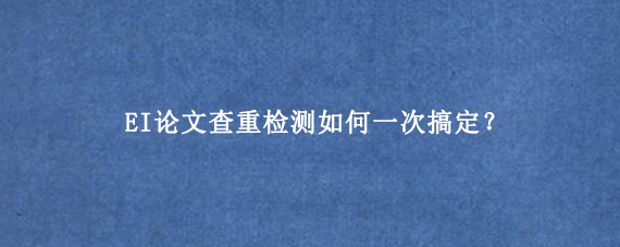 EI论文查重检测如何一次搞定？
