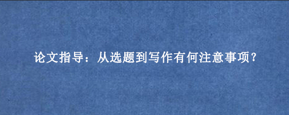 论文指导：从选题到写作有何注意事项？