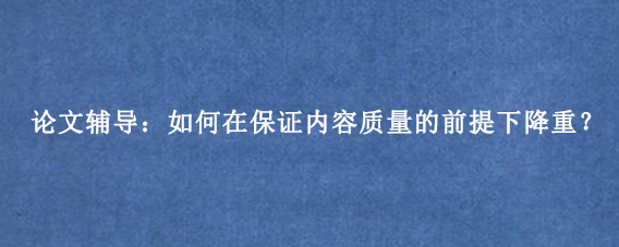 论文辅导：如何在保证内容质量的前提下降重？