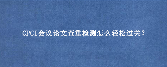 CPCI会议论文查重检测怎么轻松过关？