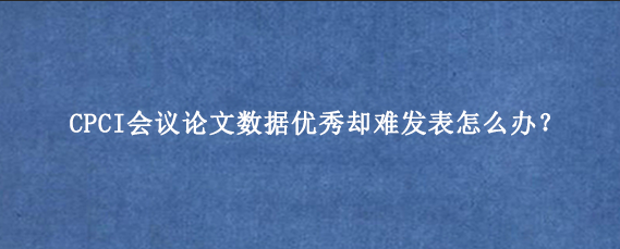 CPCI会议论文数据优秀却难发表怎么办？