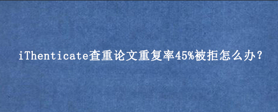 iThenticate查重论文重复率45%被拒怎么办？