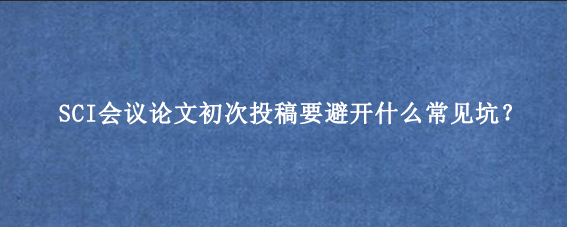SCI会议论文初次投稿要避开什么常见坑?