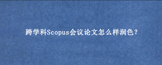 跨学科Scopus会议论文怎么样润色?