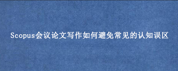 Scopus会议论文写作如何避免常见的认知误区