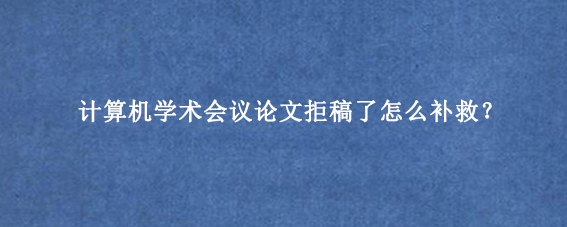 计算机学术会议论文拒稿了怎么补救?