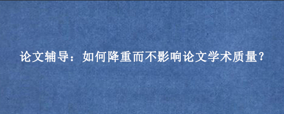论文辅导:如何降重而不影响论文学术质量?