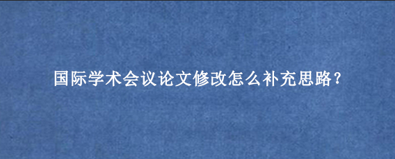 国际学术会议论文修改怎么补充思路？