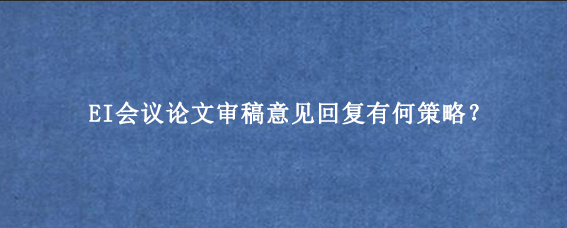 EI会议论文审稿意见回复有何策略？