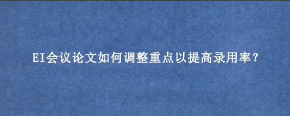 EI会议论文如何调整重点以提高录用率？