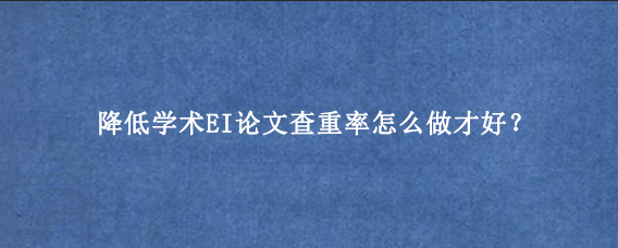 降低学术EI论文查重率怎么做才好?