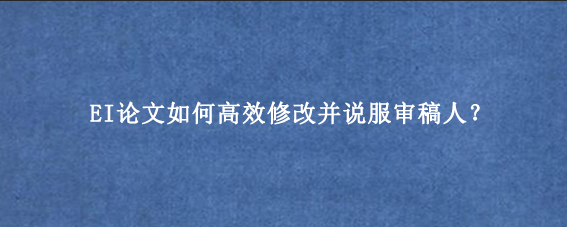 EI论文如何高效修改并说服审稿人?