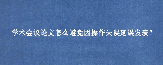 学术会议论文怎么避免因操作失误延误发表？