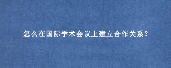 怎么在国际学术会议上建立合作关系?