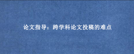 论文指导:跨学科论文投稿的难点