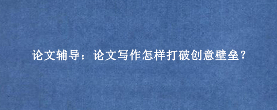 论文辅导:论文写作怎样打破创意壁垒?