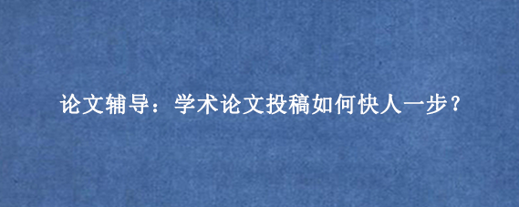 论文辅导:学术论文投稿如何快人一步?