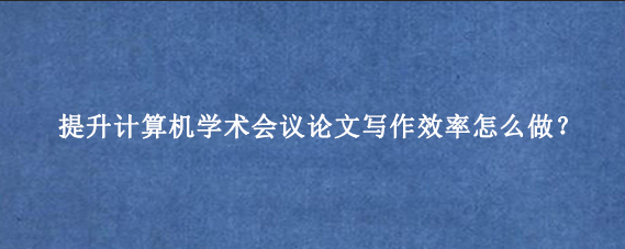 提升计算机学术会议论文写作效率怎么做?