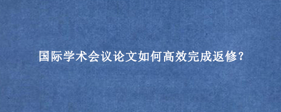 国际学术会议论文如何高效完成返修?