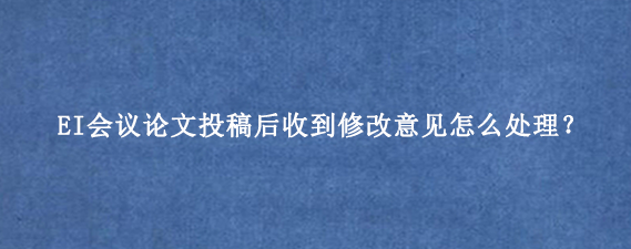 EI会议论文投稿后收到修改意见怎么处理?