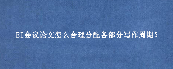 EI会议论文怎么合理分配各部分写作周期?