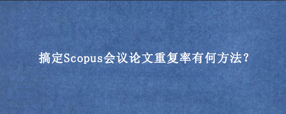 搞定Scopus会议论文重复率有何方法?