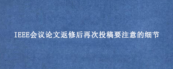 IEEE会议论文返修后再次投稿要注意的细节