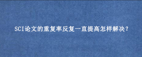 SCI论文的重复率反复一直提高怎样解决?