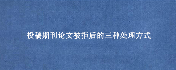 投稿期刊论文被拒后的三种处理方式