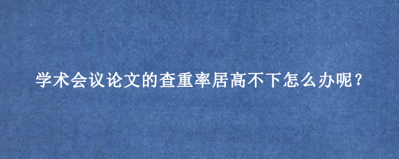 学术会议论文的查重率居高不下怎么办呢?