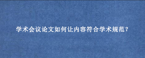 学术会议论文如何让内容符合学术规范?