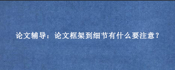 论文辅导:论文框架到细节有什么要注意?