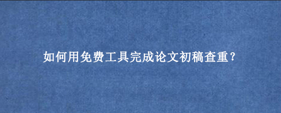 如何用免费工具完成论文初稿查重?
