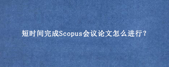 短时间完成Scopus会议论文怎么进行?