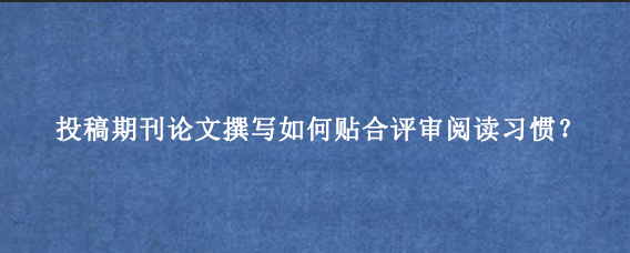 投稿期刊论文撰写如何贴合评审阅读习惯?