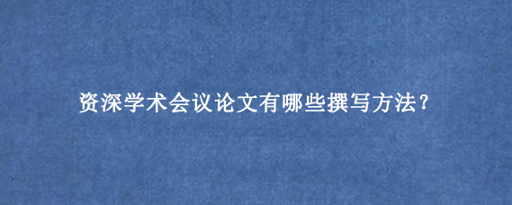 资深学术会议论文有哪些撰写方法？