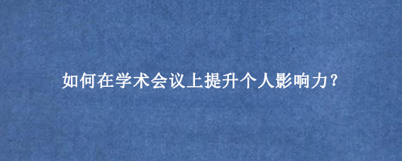 如何在学术会议上提升个人影响力?