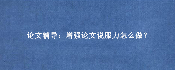 论文辅导:增强论文说服力怎么做?