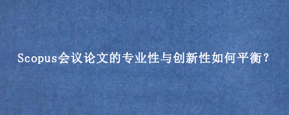 Scopus会议论文的专业性与创新性如何平衡?