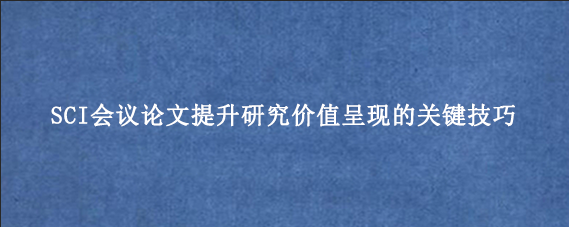 SCI会议论文提升研究价值呈现的关键技巧