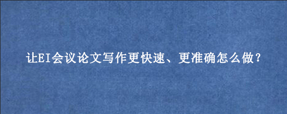 让EI会议论文写作更快速、更准确怎么做?