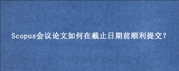 Scopus会议论文如何在截止日期前顺利提交?